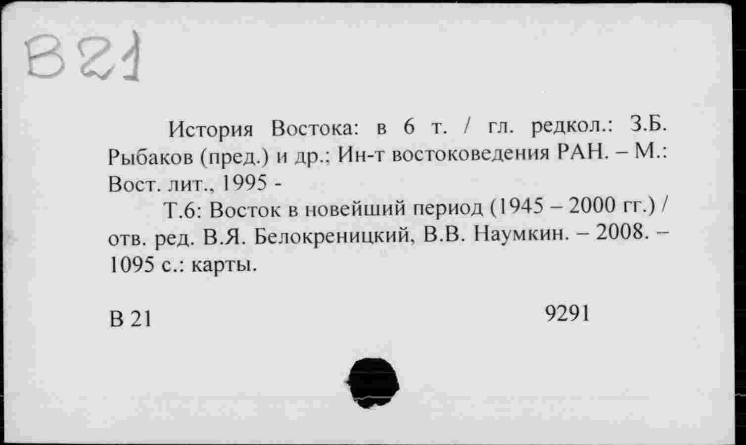 ﻿История Востока: в 6 т. / гл. редкол.: З.Б. Рыбаков (пред.) и др.; Ин-т востоковедения РАН. - М.: Вост, лит., 1995 -
Т.6: Восток в новейший период (1945 - 2000 гг.) / отв. ред. В.Я. Белокреницкий, В.В. Наумкин. - 2008. -1095 с.: карты.
В21
9291